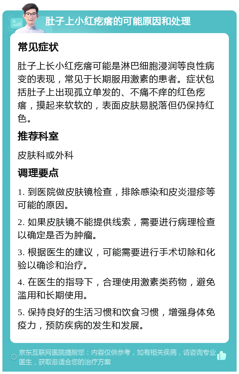 肚子上小红疙瘩的可能原因和处理 常见症状 肚子上长小红疙瘩可能是淋巴细胞浸润等良性病变的表现，常见于长期服用激素的患者。症状包括肚子上出现孤立单发的、不痛不痒的红色疙瘩，摸起来软软的，表面皮肤易脱落但仍保持红色。 推荐科室 皮肤科或外科 调理要点 1. 到医院做皮肤镜检查，排除感染和皮炎湿疹等可能的原因。 2. 如果皮肤镜不能提供线索，需要进行病理检查以确定是否为肿瘤。 3. 根据医生的建议，可能需要进行手术切除和化验以确诊和治疗。 4. 在医生的指导下，合理使用激素类药物，避免滥用和长期使用。 5. 保持良好的生活习惯和饮食习惯，增强身体免疫力，预防疾病的发生和发展。