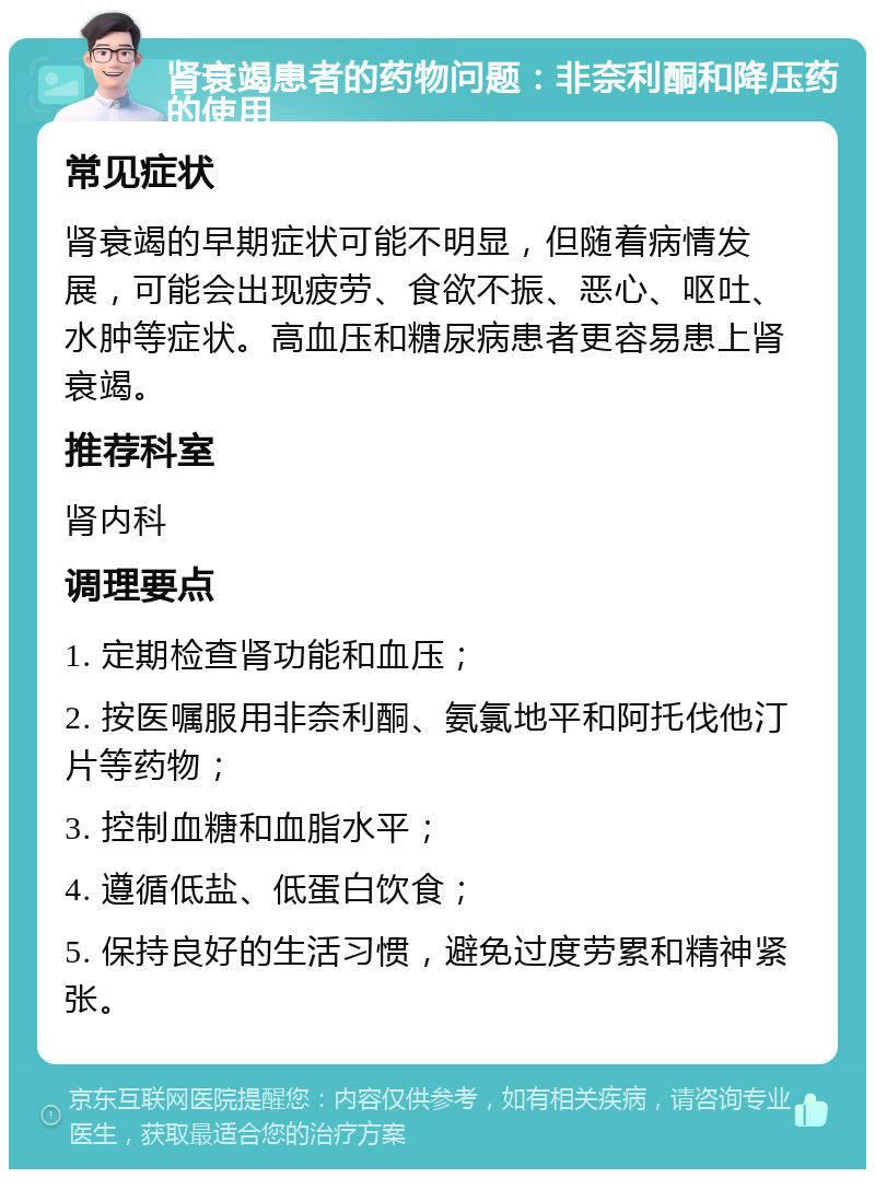 肾衰竭患者的药物问题：非奈利酮和降压药的使用 常见症状 肾衰竭的早期症状可能不明显，但随着病情发展，可能会出现疲劳、食欲不振、恶心、呕吐、水肿等症状。高血压和糖尿病患者更容易患上肾衰竭。 推荐科室 肾内科 调理要点 1. 定期检查肾功能和血压； 2. 按医嘱服用非奈利酮、氨氯地平和阿托伐他汀片等药物； 3. 控制血糖和血脂水平； 4. 遵循低盐、低蛋白饮食； 5. 保持良好的生活习惯，避免过度劳累和精神紧张。