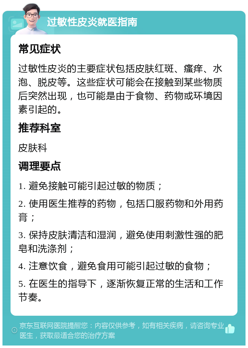 过敏性皮炎就医指南 常见症状 过敏性皮炎的主要症状包括皮肤红斑、瘙痒、水泡、脱皮等。这些症状可能会在接触到某些物质后突然出现，也可能是由于食物、药物或环境因素引起的。 推荐科室 皮肤科 调理要点 1. 避免接触可能引起过敏的物质； 2. 使用医生推荐的药物，包括口服药物和外用药膏； 3. 保持皮肤清洁和湿润，避免使用刺激性强的肥皂和洗涤剂； 4. 注意饮食，避免食用可能引起过敏的食物； 5. 在医生的指导下，逐渐恢复正常的生活和工作节奏。