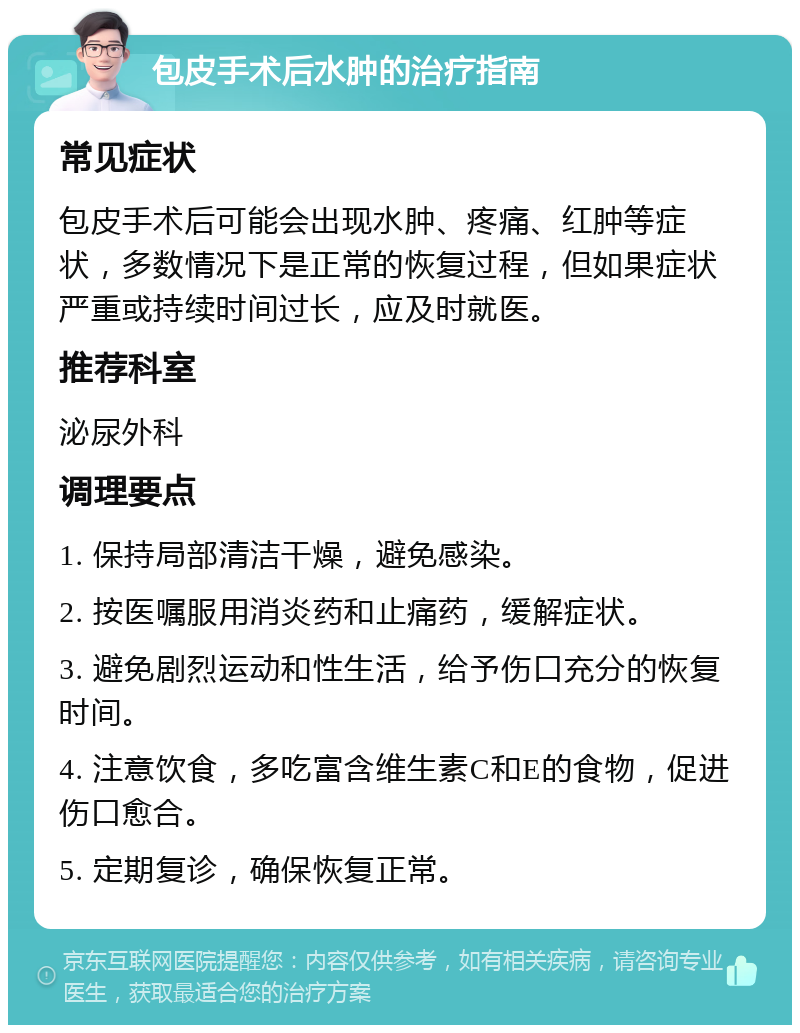 包皮手术后水肿的治疗指南 常见症状 包皮手术后可能会出现水肿、疼痛、红肿等症状，多数情况下是正常的恢复过程，但如果症状严重或持续时间过长，应及时就医。 推荐科室 泌尿外科 调理要点 1. 保持局部清洁干燥，避免感染。 2. 按医嘱服用消炎药和止痛药，缓解症状。 3. 避免剧烈运动和性生活，给予伤口充分的恢复时间。 4. 注意饮食，多吃富含维生素C和E的食物，促进伤口愈合。 5. 定期复诊，确保恢复正常。