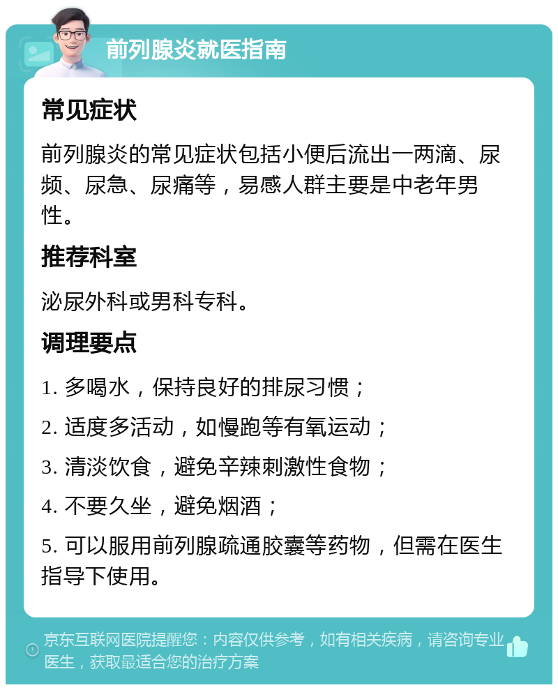 前列腺炎就医指南 常见症状 前列腺炎的常见症状包括小便后流出一两滴、尿频、尿急、尿痛等，易感人群主要是中老年男性。 推荐科室 泌尿外科或男科专科。 调理要点 1. 多喝水，保持良好的排尿习惯； 2. 适度多活动，如慢跑等有氧运动； 3. 清淡饮食，避免辛辣刺激性食物； 4. 不要久坐，避免烟酒； 5. 可以服用前列腺疏通胶囊等药物，但需在医生指导下使用。