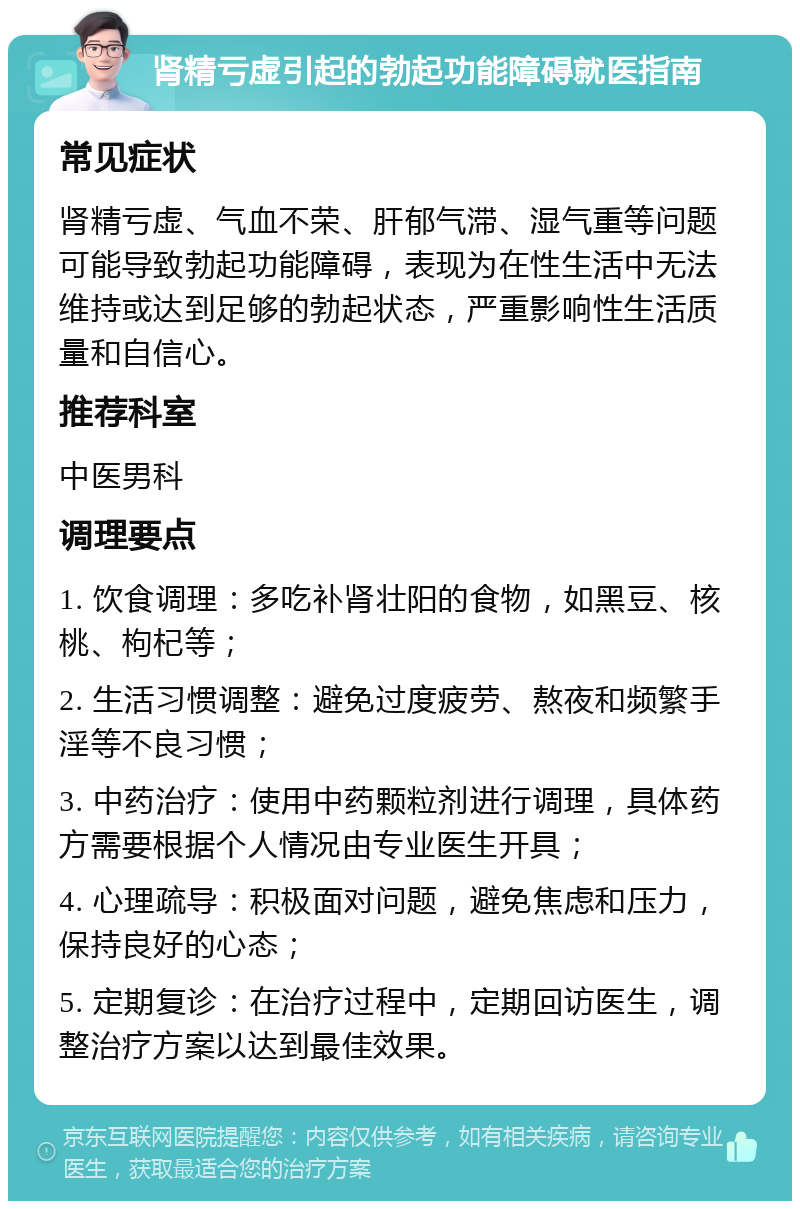 肾精亏虚引起的勃起功能障碍就医指南 常见症状 肾精亏虚、气血不荣、肝郁气滞、湿气重等问题可能导致勃起功能障碍，表现为在性生活中无法维持或达到足够的勃起状态，严重影响性生活质量和自信心。 推荐科室 中医男科 调理要点 1. 饮食调理：多吃补肾壮阳的食物，如黑豆、核桃、枸杞等； 2. 生活习惯调整：避免过度疲劳、熬夜和频繁手淫等不良习惯； 3. 中药治疗：使用中药颗粒剂进行调理，具体药方需要根据个人情况由专业医生开具； 4. 心理疏导：积极面对问题，避免焦虑和压力，保持良好的心态； 5. 定期复诊：在治疗过程中，定期回访医生，调整治疗方案以达到最佳效果。