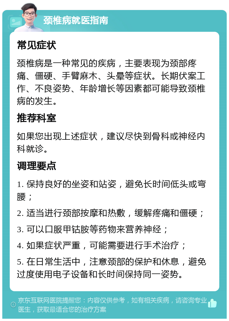 颈椎病就医指南 常见症状 颈椎病是一种常见的疾病，主要表现为颈部疼痛、僵硬、手臂麻木、头晕等症状。长期伏案工作、不良姿势、年龄增长等因素都可能导致颈椎病的发生。 推荐科室 如果您出现上述症状，建议尽快到骨科或神经内科就诊。 调理要点 1. 保持良好的坐姿和站姿，避免长时间低头或弯腰； 2. 适当进行颈部按摩和热敷，缓解疼痛和僵硬； 3. 可以口服甲钴胺等药物来营养神经； 4. 如果症状严重，可能需要进行手术治疗； 5. 在日常生活中，注意颈部的保护和休息，避免过度使用电子设备和长时间保持同一姿势。