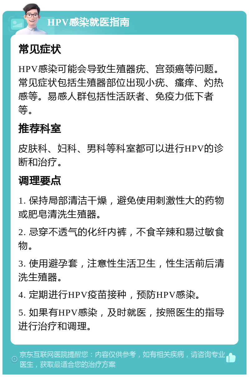 HPV感染就医指南 常见症状 HPV感染可能会导致生殖器疣、宫颈癌等问题。常见症状包括生殖器部位出现小疣、瘙痒、灼热感等。易感人群包括性活跃者、免疫力低下者等。 推荐科室 皮肤科、妇科、男科等科室都可以进行HPV的诊断和治疗。 调理要点 1. 保持局部清洁干燥，避免使用刺激性大的药物或肥皂清洗生殖器。 2. 忌穿不透气的化纤内裤，不食辛辣和易过敏食物。 3. 使用避孕套，注意性生活卫生，性生活前后清洗生殖器。 4. 定期进行HPV疫苗接种，预防HPV感染。 5. 如果有HPV感染，及时就医，按照医生的指导进行治疗和调理。