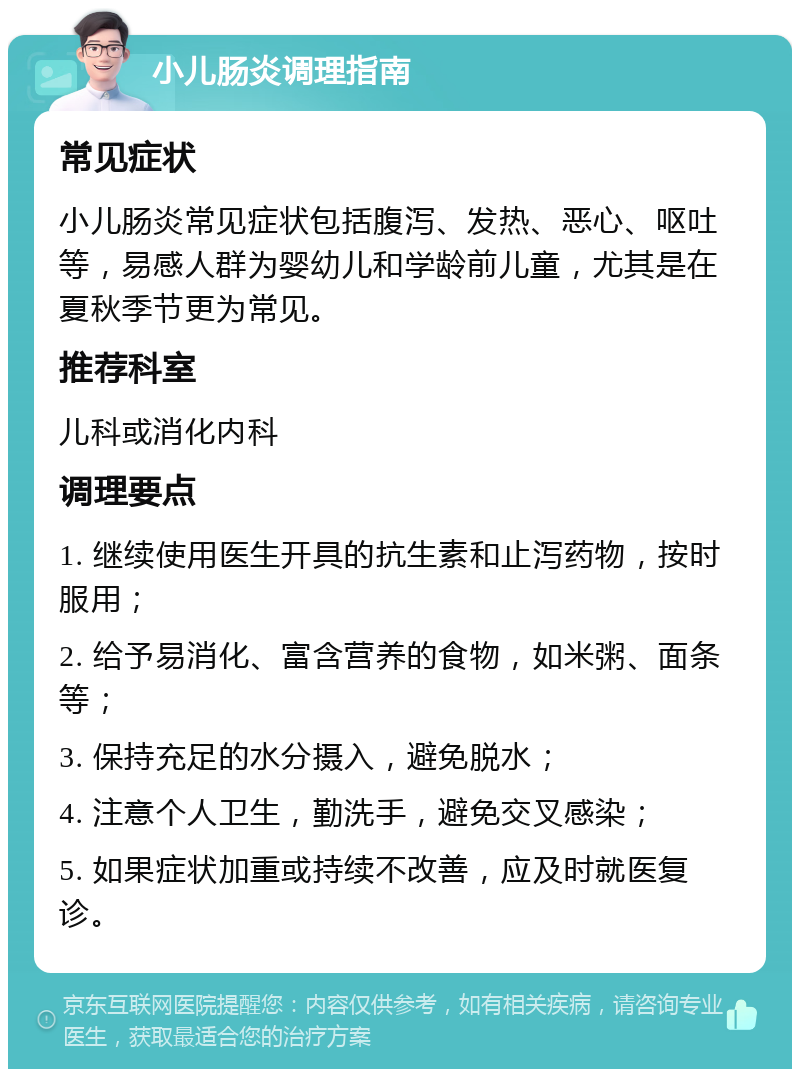 小儿肠炎调理指南 常见症状 小儿肠炎常见症状包括腹泻、发热、恶心、呕吐等，易感人群为婴幼儿和学龄前儿童，尤其是在夏秋季节更为常见。 推荐科室 儿科或消化内科 调理要点 1. 继续使用医生开具的抗生素和止泻药物，按时服用； 2. 给予易消化、富含营养的食物，如米粥、面条等； 3. 保持充足的水分摄入，避免脱水； 4. 注意个人卫生，勤洗手，避免交叉感染； 5. 如果症状加重或持续不改善，应及时就医复诊。