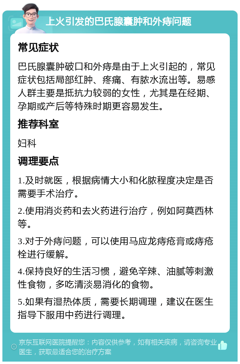 上火引发的巴氏腺囊肿和外痔问题 常见症状 巴氏腺囊肿破口和外痔是由于上火引起的，常见症状包括局部红肿、疼痛、有脓水流出等。易感人群主要是抵抗力较弱的女性，尤其是在经期、孕期或产后等特殊时期更容易发生。 推荐科室 妇科 调理要点 1.及时就医，根据病情大小和化脓程度决定是否需要手术治疗。 2.使用消炎药和去火药进行治疗，例如阿莫西林等。 3.对于外痔问题，可以使用马应龙痔疮膏或痔疮栓进行缓解。 4.保持良好的生活习惯，避免辛辣、油腻等刺激性食物，多吃清淡易消化的食物。 5.如果有湿热体质，需要长期调理，建议在医生指导下服用中药进行调理。