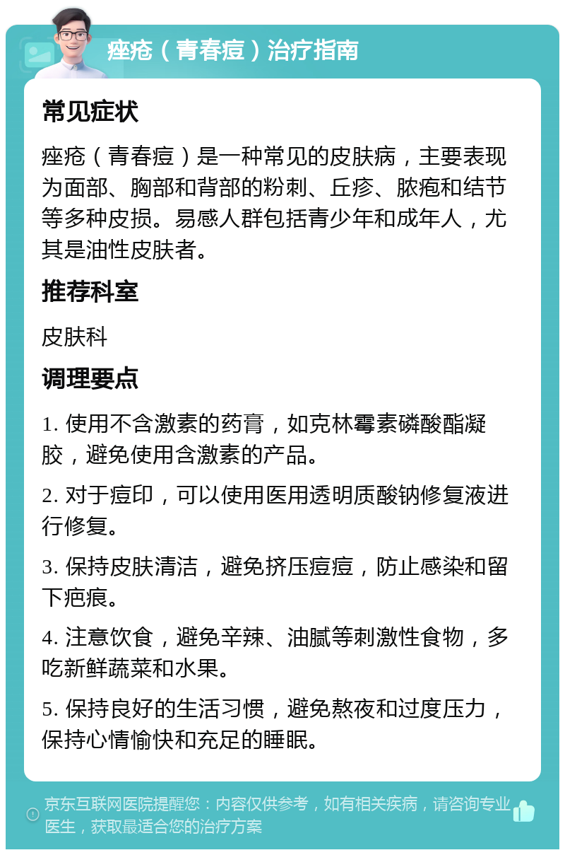 痤疮（青春痘）治疗指南 常见症状 痤疮（青春痘）是一种常见的皮肤病，主要表现为面部、胸部和背部的粉刺、丘疹、脓疱和结节等多种皮损。易感人群包括青少年和成年人，尤其是油性皮肤者。 推荐科室 皮肤科 调理要点 1. 使用不含激素的药膏，如克林霉素磷酸酯凝胶，避免使用含激素的产品。 2. 对于痘印，可以使用医用透明质酸钠修复液进行修复。 3. 保持皮肤清洁，避免挤压痘痘，防止感染和留下疤痕。 4. 注意饮食，避免辛辣、油腻等刺激性食物，多吃新鲜蔬菜和水果。 5. 保持良好的生活习惯，避免熬夜和过度压力，保持心情愉快和充足的睡眠。