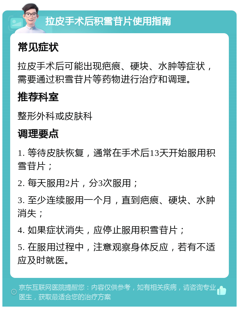 拉皮手术后积雪苷片使用指南 常见症状 拉皮手术后可能出现疤痕、硬块、水肿等症状，需要通过积雪苷片等药物进行治疗和调理。 推荐科室 整形外科或皮肤科 调理要点 1. 等待皮肤恢复，通常在手术后13天开始服用积雪苷片； 2. 每天服用2片，分3次服用； 3. 至少连续服用一个月，直到疤痕、硬块、水肿消失； 4. 如果症状消失，应停止服用积雪苷片； 5. 在服用过程中，注意观察身体反应，若有不适应及时就医。