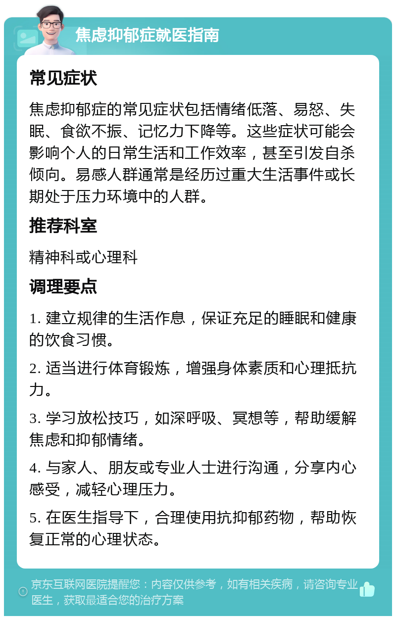 焦虑抑郁症就医指南 常见症状 焦虑抑郁症的常见症状包括情绪低落、易怒、失眠、食欲不振、记忆力下降等。这些症状可能会影响个人的日常生活和工作效率，甚至引发自杀倾向。易感人群通常是经历过重大生活事件或长期处于压力环境中的人群。 推荐科室 精神科或心理科 调理要点 1. 建立规律的生活作息，保证充足的睡眠和健康的饮食习惯。 2. 适当进行体育锻炼，增强身体素质和心理抵抗力。 3. 学习放松技巧，如深呼吸、冥想等，帮助缓解焦虑和抑郁情绪。 4. 与家人、朋友或专业人士进行沟通，分享内心感受，减轻心理压力。 5. 在医生指导下，合理使用抗抑郁药物，帮助恢复正常的心理状态。