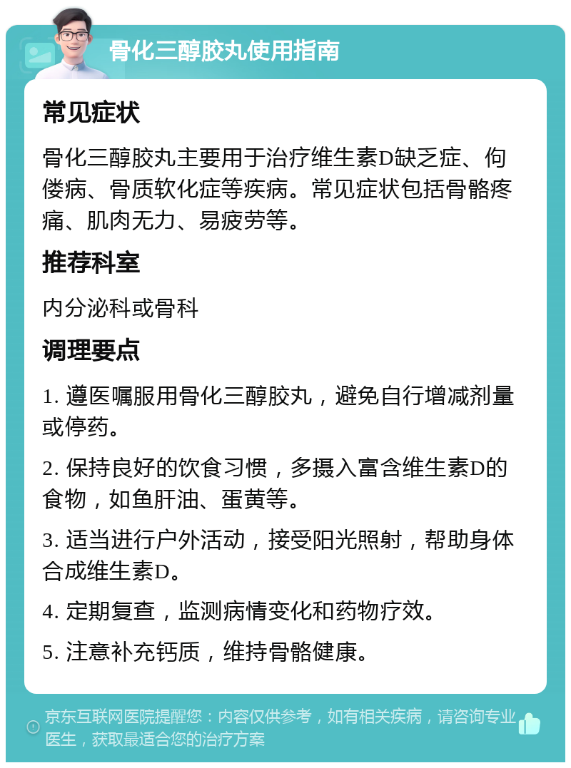 骨化三醇胶丸使用指南 常见症状 骨化三醇胶丸主要用于治疗维生素D缺乏症、佝偻病、骨质软化症等疾病。常见症状包括骨骼疼痛、肌肉无力、易疲劳等。 推荐科室 内分泌科或骨科 调理要点 1. 遵医嘱服用骨化三醇胶丸，避免自行增减剂量或停药。 2. 保持良好的饮食习惯，多摄入富含维生素D的食物，如鱼肝油、蛋黄等。 3. 适当进行户外活动，接受阳光照射，帮助身体合成维生素D。 4. 定期复查，监测病情变化和药物疗效。 5. 注意补充钙质，维持骨骼健康。