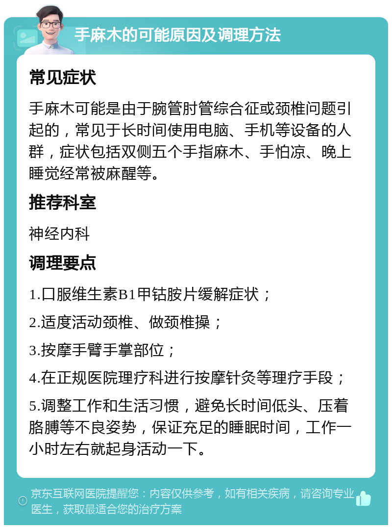 手麻木的可能原因及调理方法 常见症状 手麻木可能是由于腕管肘管综合征或颈椎问题引起的，常见于长时间使用电脑、手机等设备的人群，症状包括双侧五个手指麻木、手怕凉、晚上睡觉经常被麻醒等。 推荐科室 神经内科 调理要点 1.口服维生素B1甲钴胺片缓解症状； 2.适度活动颈椎、做颈椎操； 3.按摩手臂手掌部位； 4.在正规医院理疗科进行按摩针灸等理疗手段； 5.调整工作和生活习惯，避免长时间低头、压着胳膊等不良姿势，保证充足的睡眠时间，工作一小时左右就起身活动一下。