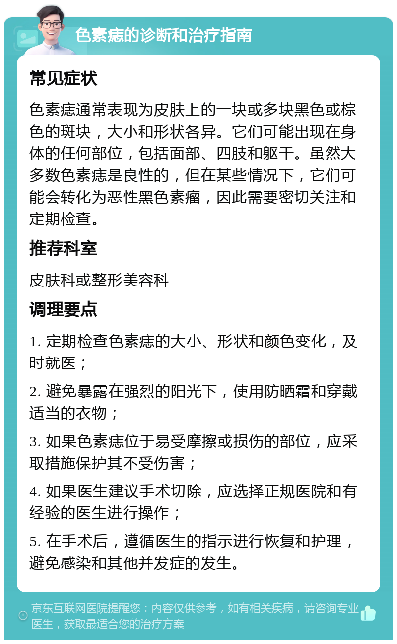 色素痣的诊断和治疗指南 常见症状 色素痣通常表现为皮肤上的一块或多块黑色或棕色的斑块，大小和形状各异。它们可能出现在身体的任何部位，包括面部、四肢和躯干。虽然大多数色素痣是良性的，但在某些情况下，它们可能会转化为恶性黑色素瘤，因此需要密切关注和定期检查。 推荐科室 皮肤科或整形美容科 调理要点 1. 定期检查色素痣的大小、形状和颜色变化，及时就医； 2. 避免暴露在强烈的阳光下，使用防晒霜和穿戴适当的衣物； 3. 如果色素痣位于易受摩擦或损伤的部位，应采取措施保护其不受伤害； 4. 如果医生建议手术切除，应选择正规医院和有经验的医生进行操作； 5. 在手术后，遵循医生的指示进行恢复和护理，避免感染和其他并发症的发生。