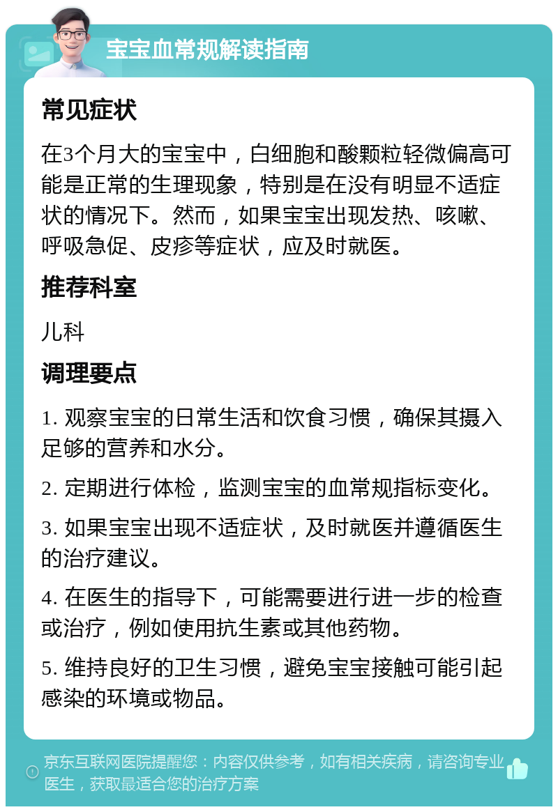 宝宝血常规解读指南 常见症状 在3个月大的宝宝中，白细胞和酸颗粒轻微偏高可能是正常的生理现象，特别是在没有明显不适症状的情况下。然而，如果宝宝出现发热、咳嗽、呼吸急促、皮疹等症状，应及时就医。 推荐科室 儿科 调理要点 1. 观察宝宝的日常生活和饮食习惯，确保其摄入足够的营养和水分。 2. 定期进行体检，监测宝宝的血常规指标变化。 3. 如果宝宝出现不适症状，及时就医并遵循医生的治疗建议。 4. 在医生的指导下，可能需要进行进一步的检查或治疗，例如使用抗生素或其他药物。 5. 维持良好的卫生习惯，避免宝宝接触可能引起感染的环境或物品。