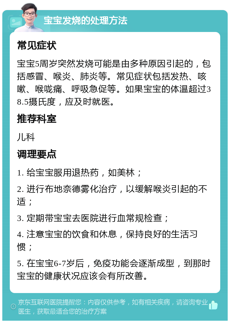 宝宝发烧的处理方法 常见症状 宝宝5周岁突然发烧可能是由多种原因引起的，包括感冒、喉炎、肺炎等。常见症状包括发热、咳嗽、喉咙痛、呼吸急促等。如果宝宝的体温超过38.5摄氏度，应及时就医。 推荐科室 儿科 调理要点 1. 给宝宝服用退热药，如美林； 2. 进行布地奈德雾化治疗，以缓解喉炎引起的不适； 3. 定期带宝宝去医院进行血常规检查； 4. 注意宝宝的饮食和休息，保持良好的生活习惯； 5. 在宝宝6-7岁后，免疫功能会逐渐成型，到那时宝宝的健康状况应该会有所改善。