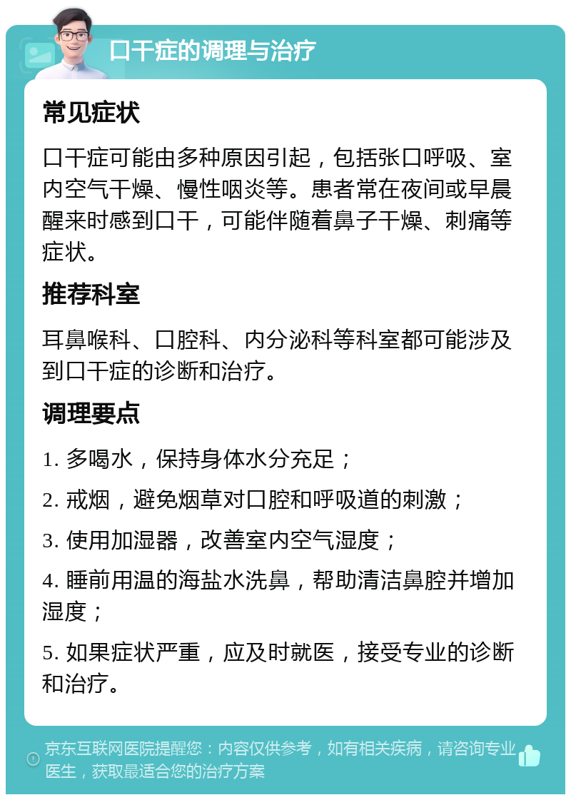 口干症的调理与治疗 常见症状 口干症可能由多种原因引起，包括张口呼吸、室内空气干燥、慢性咽炎等。患者常在夜间或早晨醒来时感到口干，可能伴随着鼻子干燥、刺痛等症状。 推荐科室 耳鼻喉科、口腔科、内分泌科等科室都可能涉及到口干症的诊断和治疗。 调理要点 1. 多喝水，保持身体水分充足； 2. 戒烟，避免烟草对口腔和呼吸道的刺激； 3. 使用加湿器，改善室内空气湿度； 4. 睡前用温的海盐水洗鼻，帮助清洁鼻腔并增加湿度； 5. 如果症状严重，应及时就医，接受专业的诊断和治疗。