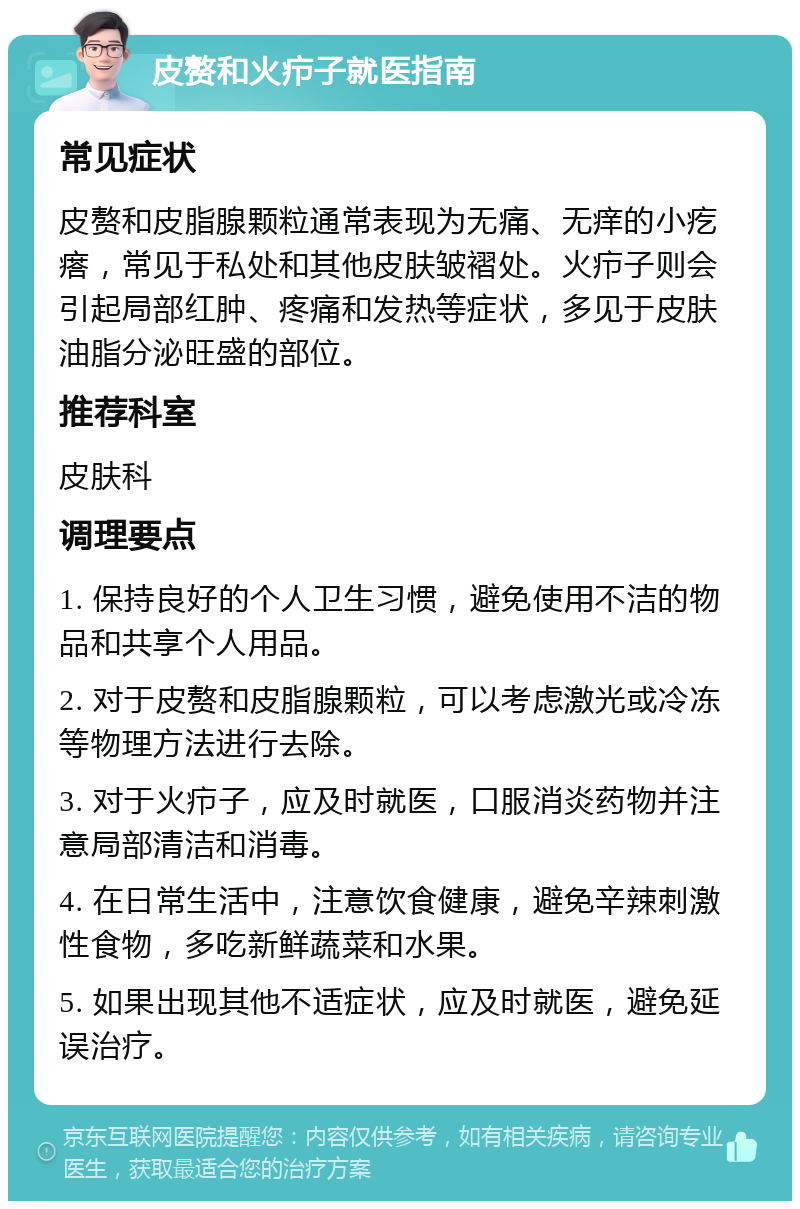 皮赘和火疖子就医指南 常见症状 皮赘和皮脂腺颗粒通常表现为无痛、无痒的小疙瘩，常见于私处和其他皮肤皱褶处。火疖子则会引起局部红肿、疼痛和发热等症状，多见于皮肤油脂分泌旺盛的部位。 推荐科室 皮肤科 调理要点 1. 保持良好的个人卫生习惯，避免使用不洁的物品和共享个人用品。 2. 对于皮赘和皮脂腺颗粒，可以考虑激光或冷冻等物理方法进行去除。 3. 对于火疖子，应及时就医，口服消炎药物并注意局部清洁和消毒。 4. 在日常生活中，注意饮食健康，避免辛辣刺激性食物，多吃新鲜蔬菜和水果。 5. 如果出现其他不适症状，应及时就医，避免延误治疗。