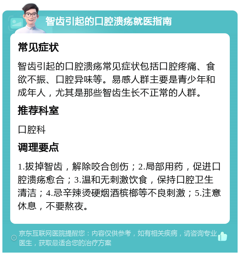 智齿引起的口腔溃疡就医指南 常见症状 智齿引起的口腔溃疡常见症状包括口腔疼痛、食欲不振、口腔异味等。易感人群主要是青少年和成年人，尤其是那些智齿生长不正常的人群。 推荐科室 口腔科 调理要点 1.拔掉智齿，解除咬合创伤；2.局部用药，促进口腔溃疡愈合；3.温和无刺激饮食，保持口腔卫生清洁；4.忌辛辣烫硬烟酒槟榔等不良刺激；5.注意休息，不要熬夜。