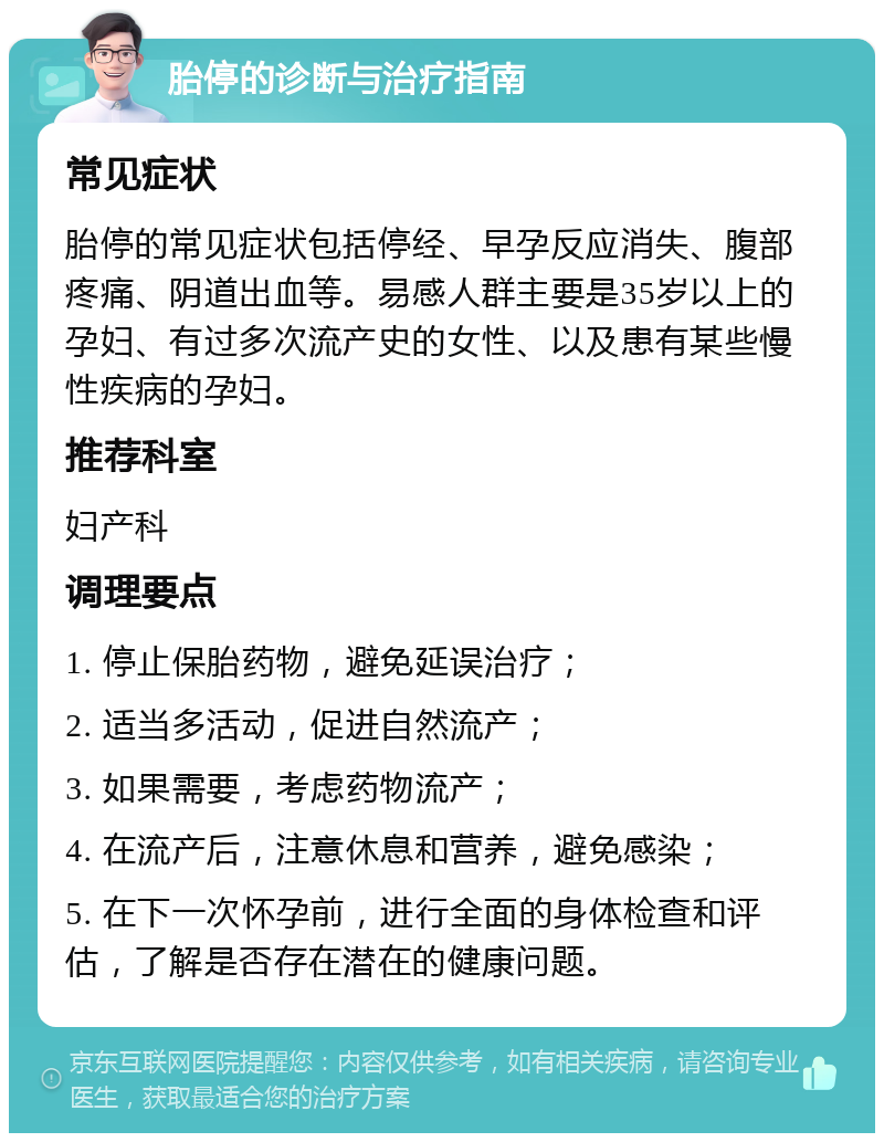 胎停的诊断与治疗指南 常见症状 胎停的常见症状包括停经、早孕反应消失、腹部疼痛、阴道出血等。易感人群主要是35岁以上的孕妇、有过多次流产史的女性、以及患有某些慢性疾病的孕妇。 推荐科室 妇产科 调理要点 1. 停止保胎药物，避免延误治疗； 2. 适当多活动，促进自然流产； 3. 如果需要，考虑药物流产； 4. 在流产后，注意休息和营养，避免感染； 5. 在下一次怀孕前，进行全面的身体检查和评估，了解是否存在潜在的健康问题。