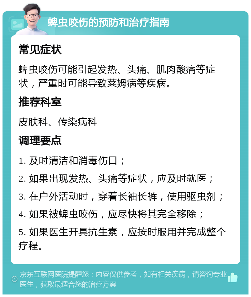 蜱虫咬伤的预防和治疗指南 常见症状 蜱虫咬伤可能引起发热、头痛、肌肉酸痛等症状，严重时可能导致莱姆病等疾病。 推荐科室 皮肤科、传染病科 调理要点 1. 及时清洁和消毒伤口； 2. 如果出现发热、头痛等症状，应及时就医； 3. 在户外活动时，穿着长袖长裤，使用驱虫剂； 4. 如果被蜱虫咬伤，应尽快将其完全移除； 5. 如果医生开具抗生素，应按时服用并完成整个疗程。