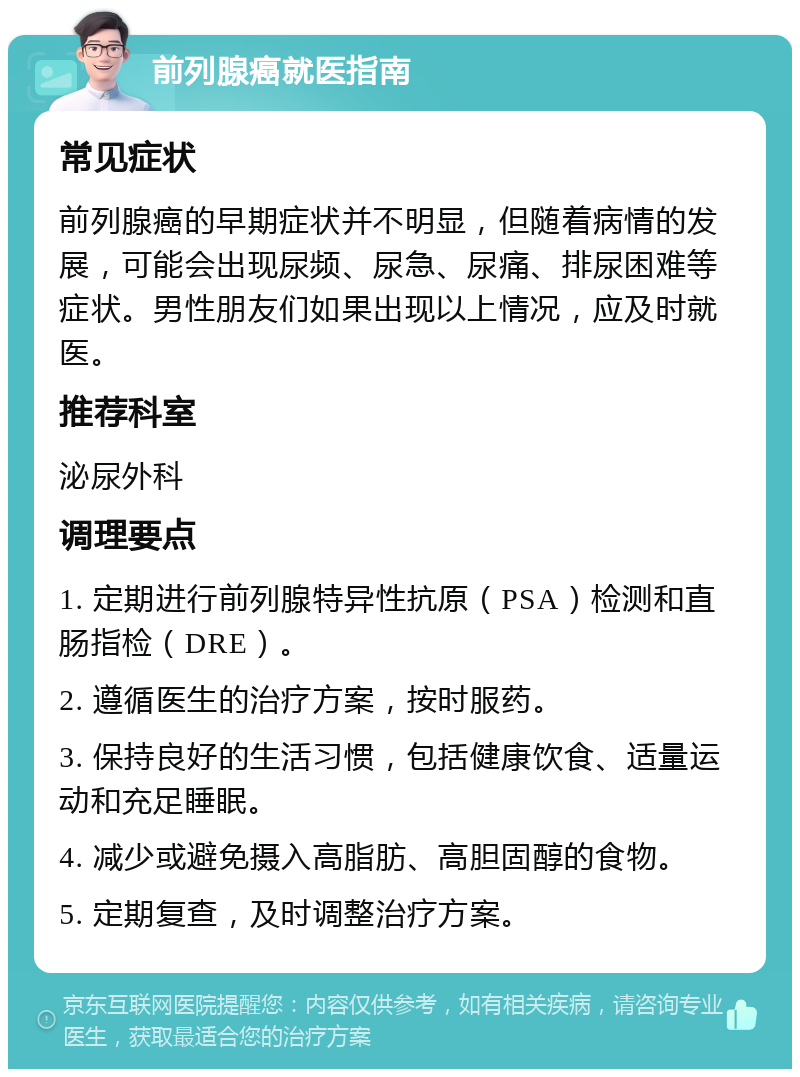 前列腺癌就医指南 常见症状 前列腺癌的早期症状并不明显，但随着病情的发展，可能会出现尿频、尿急、尿痛、排尿困难等症状。男性朋友们如果出现以上情况，应及时就医。 推荐科室 泌尿外科 调理要点 1. 定期进行前列腺特异性抗原（PSA）检测和直肠指检（DRE）。 2. 遵循医生的治疗方案，按时服药。 3. 保持良好的生活习惯，包括健康饮食、适量运动和充足睡眠。 4. 减少或避免摄入高脂肪、高胆固醇的食物。 5. 定期复查，及时调整治疗方案。