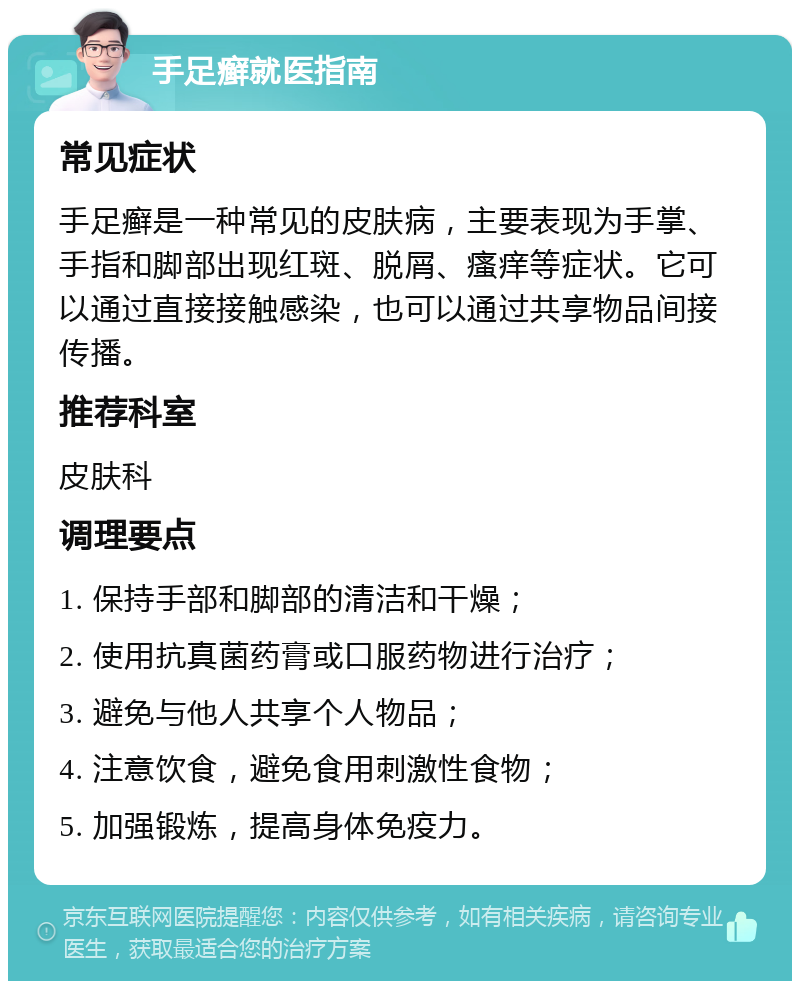 手足癣就医指南 常见症状 手足癣是一种常见的皮肤病，主要表现为手掌、手指和脚部出现红斑、脱屑、瘙痒等症状。它可以通过直接接触感染，也可以通过共享物品间接传播。 推荐科室 皮肤科 调理要点 1. 保持手部和脚部的清洁和干燥； 2. 使用抗真菌药膏或口服药物进行治疗； 3. 避免与他人共享个人物品； 4. 注意饮食，避免食用刺激性食物； 5. 加强锻炼，提高身体免疫力。