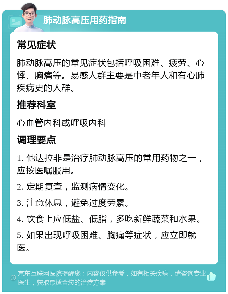 肺动脉高压用药指南 常见症状 肺动脉高压的常见症状包括呼吸困难、疲劳、心悸、胸痛等。易感人群主要是中老年人和有心肺疾病史的人群。 推荐科室 心血管内科或呼吸内科 调理要点 1. 他达拉非是治疗肺动脉高压的常用药物之一，应按医嘱服用。 2. 定期复查，监测病情变化。 3. 注意休息，避免过度劳累。 4. 饮食上应低盐、低脂，多吃新鲜蔬菜和水果。 5. 如果出现呼吸困难、胸痛等症状，应立即就医。