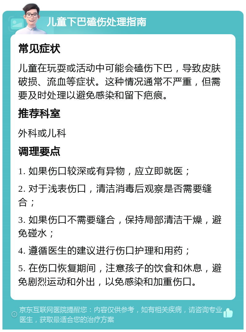 儿童下巴磕伤处理指南 常见症状 儿童在玩耍或活动中可能会磕伤下巴，导致皮肤破损、流血等症状。这种情况通常不严重，但需要及时处理以避免感染和留下疤痕。 推荐科室 外科或儿科 调理要点 1. 如果伤口较深或有异物，应立即就医； 2. 对于浅表伤口，清洁消毒后观察是否需要缝合； 3. 如果伤口不需要缝合，保持局部清洁干燥，避免碰水； 4. 遵循医生的建议进行伤口护理和用药； 5. 在伤口恢复期间，注意孩子的饮食和休息，避免剧烈运动和外出，以免感染和加重伤口。