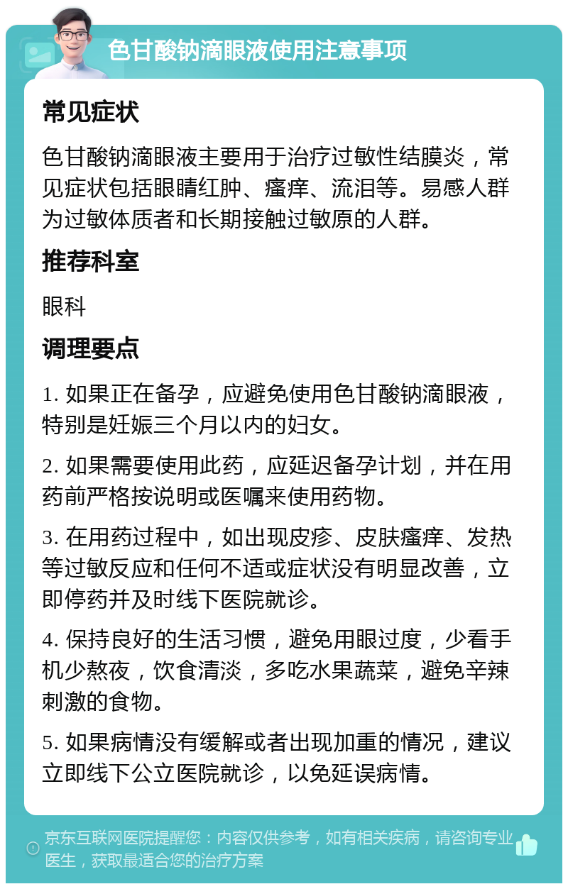 色甘酸钠滴眼液使用注意事项 常见症状 色甘酸钠滴眼液主要用于治疗过敏性结膜炎，常见症状包括眼睛红肿、瘙痒、流泪等。易感人群为过敏体质者和长期接触过敏原的人群。 推荐科室 眼科 调理要点 1. 如果正在备孕，应避免使用色甘酸钠滴眼液，特别是妊娠三个月以内的妇女。 2. 如果需要使用此药，应延迟备孕计划，并在用药前严格按说明或医嘱来使用药物。 3. 在用药过程中，如出现皮疹、皮肤瘙痒、发热等过敏反应和任何不适或症状没有明显改善，立即停药并及时线下医院就诊。 4. 保持良好的生活习惯，避免用眼过度，少看手机少熬夜，饮食清淡，多吃水果蔬菜，避免辛辣刺激的食物。 5. 如果病情没有缓解或者出现加重的情况，建议立即线下公立医院就诊，以免延误病情。