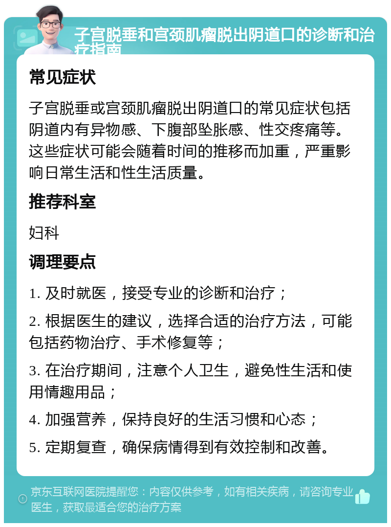 子宫脱垂和宫颈肌瘤脱出阴道口的诊断和治疗指南 常见症状 子宫脱垂或宫颈肌瘤脱出阴道口的常见症状包括阴道内有异物感、下腹部坠胀感、性交疼痛等。这些症状可能会随着时间的推移而加重，严重影响日常生活和性生活质量。 推荐科室 妇科 调理要点 1. 及时就医，接受专业的诊断和治疗； 2. 根据医生的建议，选择合适的治疗方法，可能包括药物治疗、手术修复等； 3. 在治疗期间，注意个人卫生，避免性生活和使用情趣用品； 4. 加强营养，保持良好的生活习惯和心态； 5. 定期复查，确保病情得到有效控制和改善。