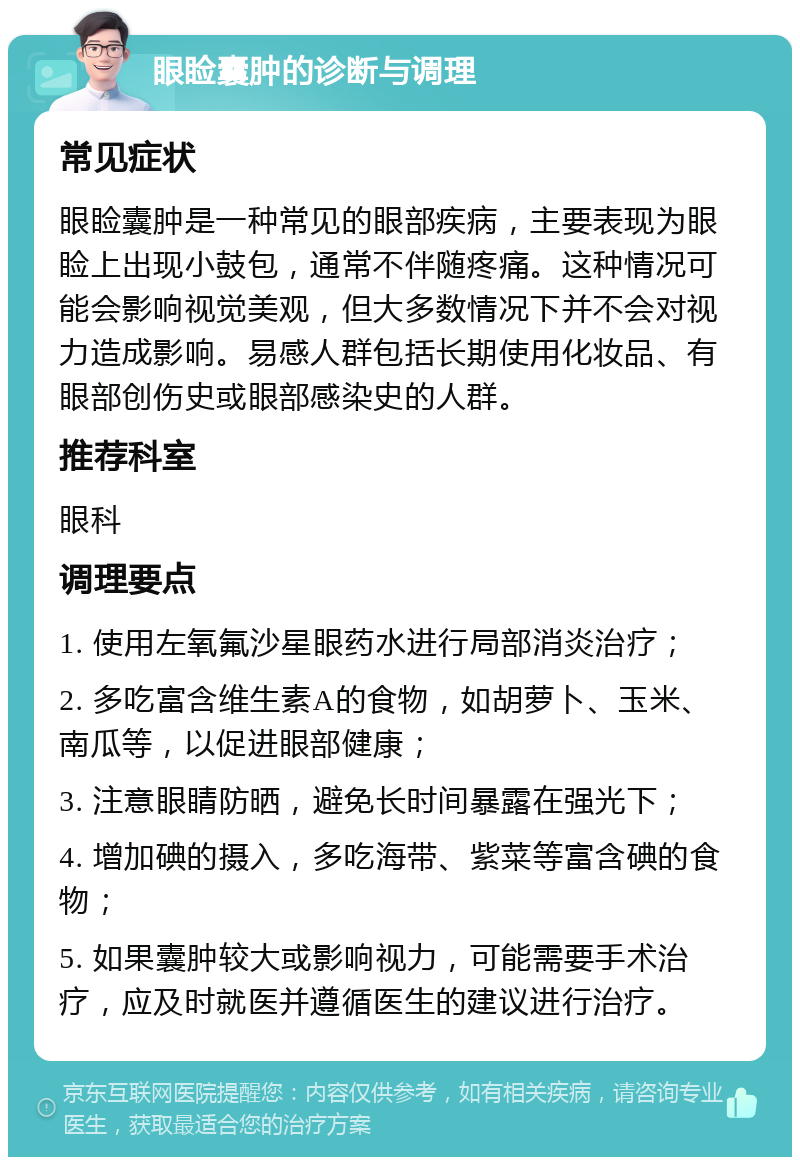 眼睑囊肿的诊断与调理 常见症状 眼睑囊肿是一种常见的眼部疾病，主要表现为眼睑上出现小鼓包，通常不伴随疼痛。这种情况可能会影响视觉美观，但大多数情况下并不会对视力造成影响。易感人群包括长期使用化妆品、有眼部创伤史或眼部感染史的人群。 推荐科室 眼科 调理要点 1. 使用左氧氟沙星眼药水进行局部消炎治疗； 2. 多吃富含维生素A的食物，如胡萝卜、玉米、南瓜等，以促进眼部健康； 3. 注意眼睛防晒，避免长时间暴露在强光下； 4. 增加碘的摄入，多吃海带、紫菜等富含碘的食物； 5. 如果囊肿较大或影响视力，可能需要手术治疗，应及时就医并遵循医生的建议进行治疗。