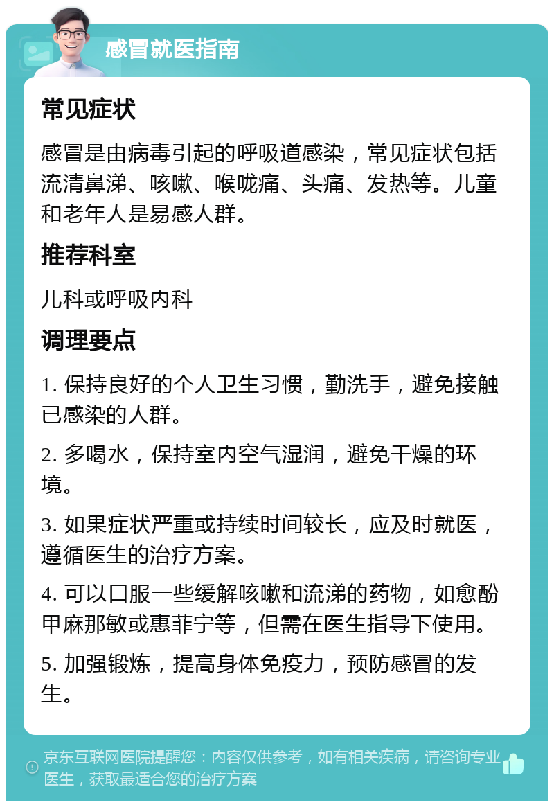 感冒就医指南 常见症状 感冒是由病毒引起的呼吸道感染，常见症状包括流清鼻涕、咳嗽、喉咙痛、头痛、发热等。儿童和老年人是易感人群。 推荐科室 儿科或呼吸内科 调理要点 1. 保持良好的个人卫生习惯，勤洗手，避免接触已感染的人群。 2. 多喝水，保持室内空气湿润，避免干燥的环境。 3. 如果症状严重或持续时间较长，应及时就医，遵循医生的治疗方案。 4. 可以口服一些缓解咳嗽和流涕的药物，如愈酚甲麻那敏或惠菲宁等，但需在医生指导下使用。 5. 加强锻炼，提高身体免疫力，预防感冒的发生。