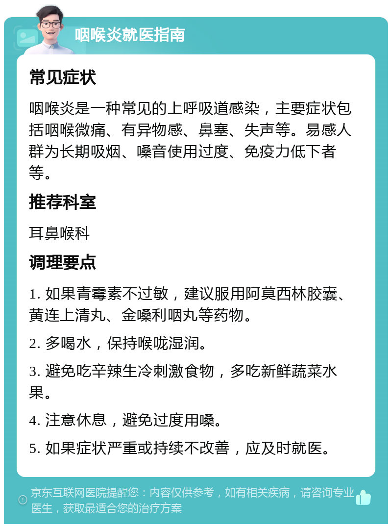 咽喉炎就医指南 常见症状 咽喉炎是一种常见的上呼吸道感染，主要症状包括咽喉微痛、有异物感、鼻塞、失声等。易感人群为长期吸烟、嗓音使用过度、免疫力低下者等。 推荐科室 耳鼻喉科 调理要点 1. 如果青霉素不过敏，建议服用阿莫西林胶囊、黄连上清丸、金嗓利咽丸等药物。 2. 多喝水，保持喉咙湿润。 3. 避免吃辛辣生冷刺激食物，多吃新鲜蔬菜水果。 4. 注意休息，避免过度用嗓。 5. 如果症状严重或持续不改善，应及时就医。