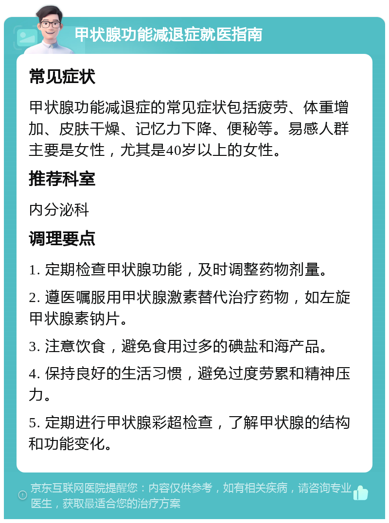 甲状腺功能减退症就医指南 常见症状 甲状腺功能减退症的常见症状包括疲劳、体重增加、皮肤干燥、记忆力下降、便秘等。易感人群主要是女性，尤其是40岁以上的女性。 推荐科室 内分泌科 调理要点 1. 定期检查甲状腺功能，及时调整药物剂量。 2. 遵医嘱服用甲状腺激素替代治疗药物，如左旋甲状腺素钠片。 3. 注意饮食，避免食用过多的碘盐和海产品。 4. 保持良好的生活习惯，避免过度劳累和精神压力。 5. 定期进行甲状腺彩超检查，了解甲状腺的结构和功能变化。