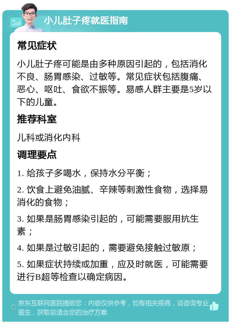 小儿肚子疼就医指南 常见症状 小儿肚子疼可能是由多种原因引起的，包括消化不良、肠胃感染、过敏等。常见症状包括腹痛、恶心、呕吐、食欲不振等。易感人群主要是5岁以下的儿童。 推荐科室 儿科或消化内科 调理要点 1. 给孩子多喝水，保持水分平衡； 2. 饮食上避免油腻、辛辣等刺激性食物，选择易消化的食物； 3. 如果是肠胃感染引起的，可能需要服用抗生素； 4. 如果是过敏引起的，需要避免接触过敏原； 5. 如果症状持续或加重，应及时就医，可能需要进行B超等检查以确定病因。