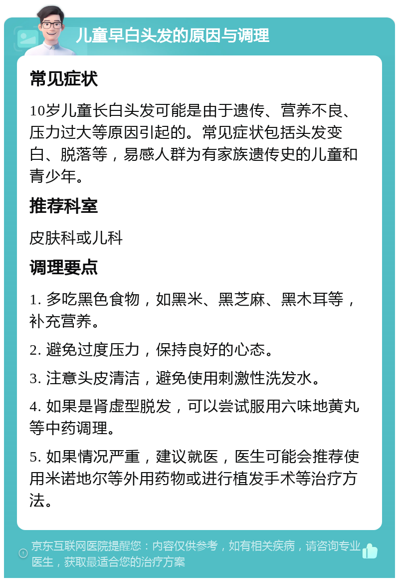 儿童早白头发的原因与调理 常见症状 10岁儿童长白头发可能是由于遗传、营养不良、压力过大等原因引起的。常见症状包括头发变白、脱落等，易感人群为有家族遗传史的儿童和青少年。 推荐科室 皮肤科或儿科 调理要点 1. 多吃黑色食物，如黑米、黑芝麻、黑木耳等，补充营养。 2. 避免过度压力，保持良好的心态。 3. 注意头皮清洁，避免使用刺激性洗发水。 4. 如果是肾虚型脱发，可以尝试服用六味地黄丸等中药调理。 5. 如果情况严重，建议就医，医生可能会推荐使用米诺地尔等外用药物或进行植发手术等治疗方法。