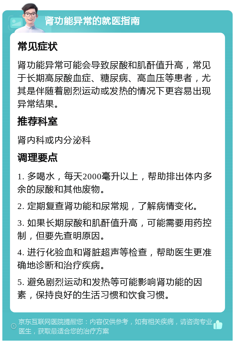 肾功能异常的就医指南 常见症状 肾功能异常可能会导致尿酸和肌酐值升高，常见于长期高尿酸血症、糖尿病、高血压等患者，尤其是伴随着剧烈运动或发热的情况下更容易出现异常结果。 推荐科室 肾内科或内分泌科 调理要点 1. 多喝水，每天2000毫升以上，帮助排出体内多余的尿酸和其他废物。 2. 定期复查肾功能和尿常规，了解病情变化。 3. 如果长期尿酸和肌酐值升高，可能需要用药控制，但要先查明原因。 4. 进行化验血和肾脏超声等检查，帮助医生更准确地诊断和治疗疾病。 5. 避免剧烈运动和发热等可能影响肾功能的因素，保持良好的生活习惯和饮食习惯。