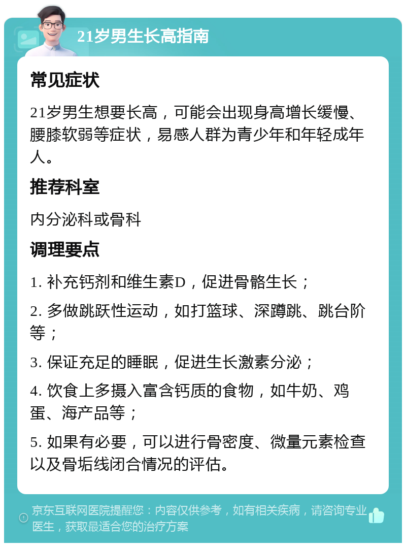 21岁男生长高指南 常见症状 21岁男生想要长高，可能会出现身高增长缓慢、腰膝软弱等症状，易感人群为青少年和年轻成年人。 推荐科室 内分泌科或骨科 调理要点 1. 补充钙剂和维生素D，促进骨骼生长； 2. 多做跳跃性运动，如打篮球、深蹲跳、跳台阶等； 3. 保证充足的睡眠，促进生长激素分泌； 4. 饮食上多摄入富含钙质的食物，如牛奶、鸡蛋、海产品等； 5. 如果有必要，可以进行骨密度、微量元素检查以及骨垢线闭合情况的评估。