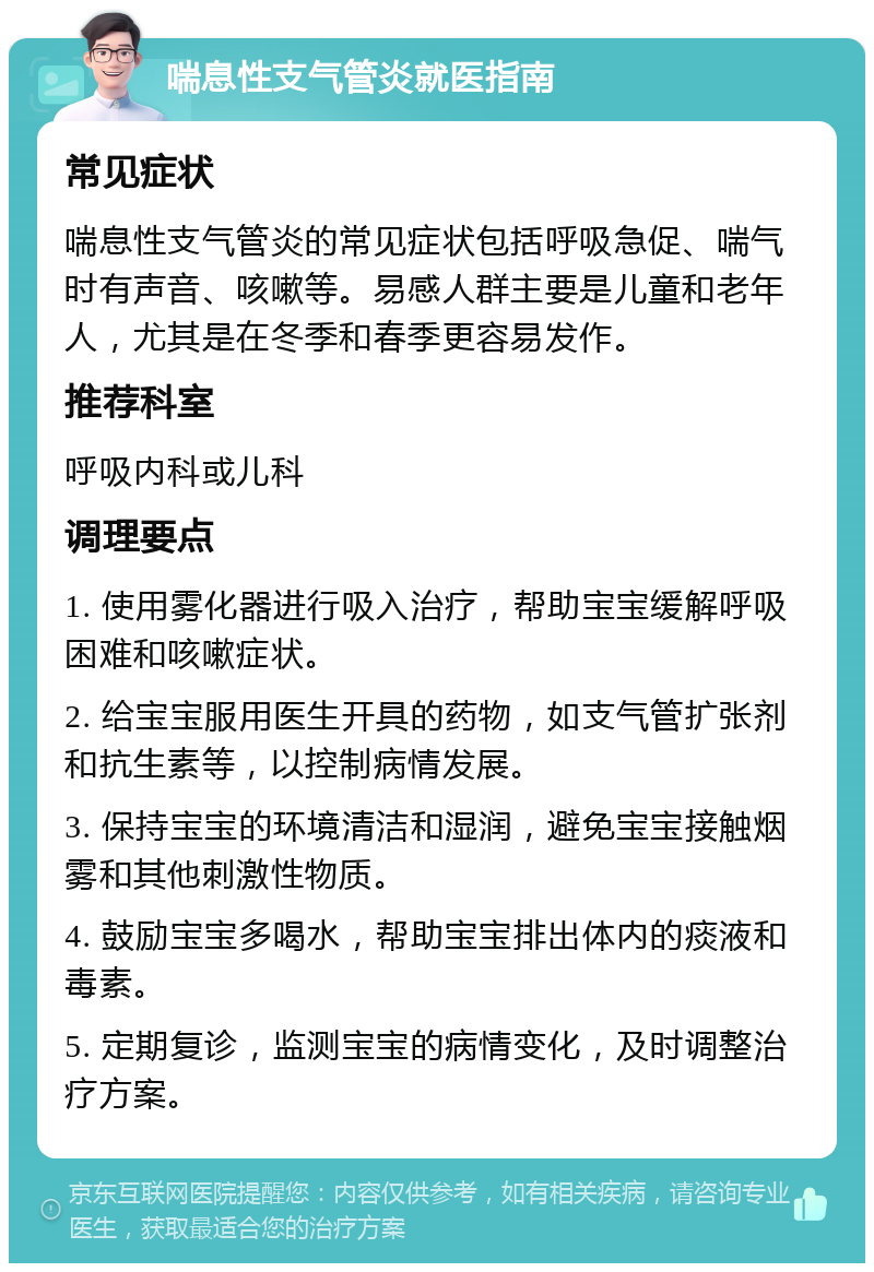 喘息性支气管炎就医指南 常见症状 喘息性支气管炎的常见症状包括呼吸急促、喘气时有声音、咳嗽等。易感人群主要是儿童和老年人，尤其是在冬季和春季更容易发作。 推荐科室 呼吸内科或儿科 调理要点 1. 使用雾化器进行吸入治疗，帮助宝宝缓解呼吸困难和咳嗽症状。 2. 给宝宝服用医生开具的药物，如支气管扩张剂和抗生素等，以控制病情发展。 3. 保持宝宝的环境清洁和湿润，避免宝宝接触烟雾和其他刺激性物质。 4. 鼓励宝宝多喝水，帮助宝宝排出体内的痰液和毒素。 5. 定期复诊，监测宝宝的病情变化，及时调整治疗方案。