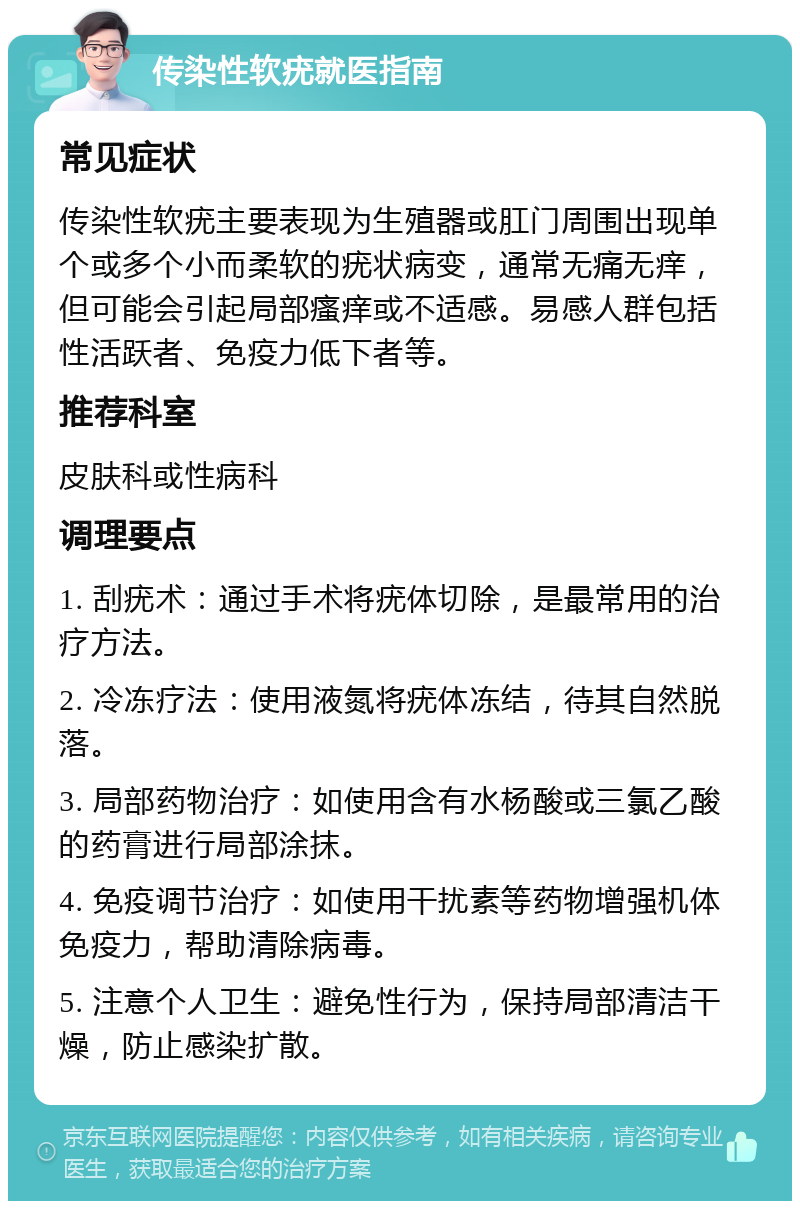 传染性软疣就医指南 常见症状 传染性软疣主要表现为生殖器或肛门周围出现单个或多个小而柔软的疣状病变，通常无痛无痒，但可能会引起局部瘙痒或不适感。易感人群包括性活跃者、免疫力低下者等。 推荐科室 皮肤科或性病科 调理要点 1. 刮疣术：通过手术将疣体切除，是最常用的治疗方法。 2. 冷冻疗法：使用液氮将疣体冻结，待其自然脱落。 3. 局部药物治疗：如使用含有水杨酸或三氯乙酸的药膏进行局部涂抹。 4. 免疫调节治疗：如使用干扰素等药物增强机体免疫力，帮助清除病毒。 5. 注意个人卫生：避免性行为，保持局部清洁干燥，防止感染扩散。