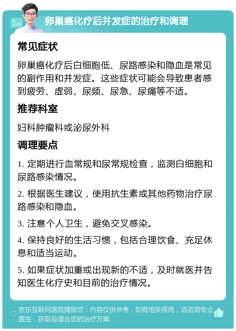 卵巢癌化疗后并发症的治疗和调理 常见症状 卵巢癌化疗后白细胞低、尿路感染和隐血是常见的副作用和并发症。这些症状可能会导致患者感到疲劳、虚弱、尿频、尿急、尿痛等不适。 推荐科室 妇科肿瘤科或泌尿外科 调理要点 1. 定期进行血常规和尿常规检查，监测白细胞和尿路感染情况。 2. 根据医生建议，使用抗生素或其他药物治疗尿路感染和隐血。 3. 注意个人卫生，避免交叉感染。 4. 保持良好的生活习惯，包括合理饮食、充足休息和适当运动。 5. 如果症状加重或出现新的不适，及时就医并告知医生化疗史和目前的治疗情况。