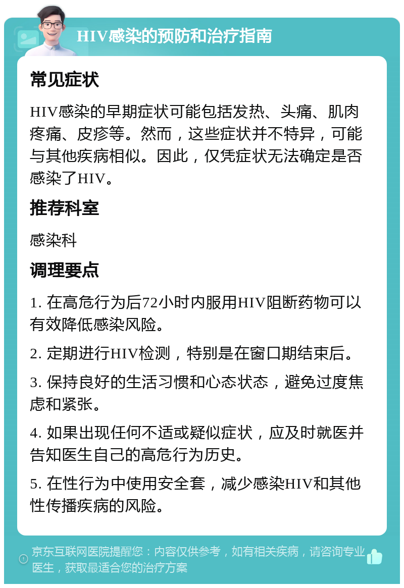 HIV感染的预防和治疗指南 常见症状 HIV感染的早期症状可能包括发热、头痛、肌肉疼痛、皮疹等。然而，这些症状并不特异，可能与其他疾病相似。因此，仅凭症状无法确定是否感染了HIV。 推荐科室 感染科 调理要点 1. 在高危行为后72小时内服用HIV阻断药物可以有效降低感染风险。 2. 定期进行HIV检测，特别是在窗口期结束后。 3. 保持良好的生活习惯和心态状态，避免过度焦虑和紧张。 4. 如果出现任何不适或疑似症状，应及时就医并告知医生自己的高危行为历史。 5. 在性行为中使用安全套，减少感染HIV和其他性传播疾病的风险。