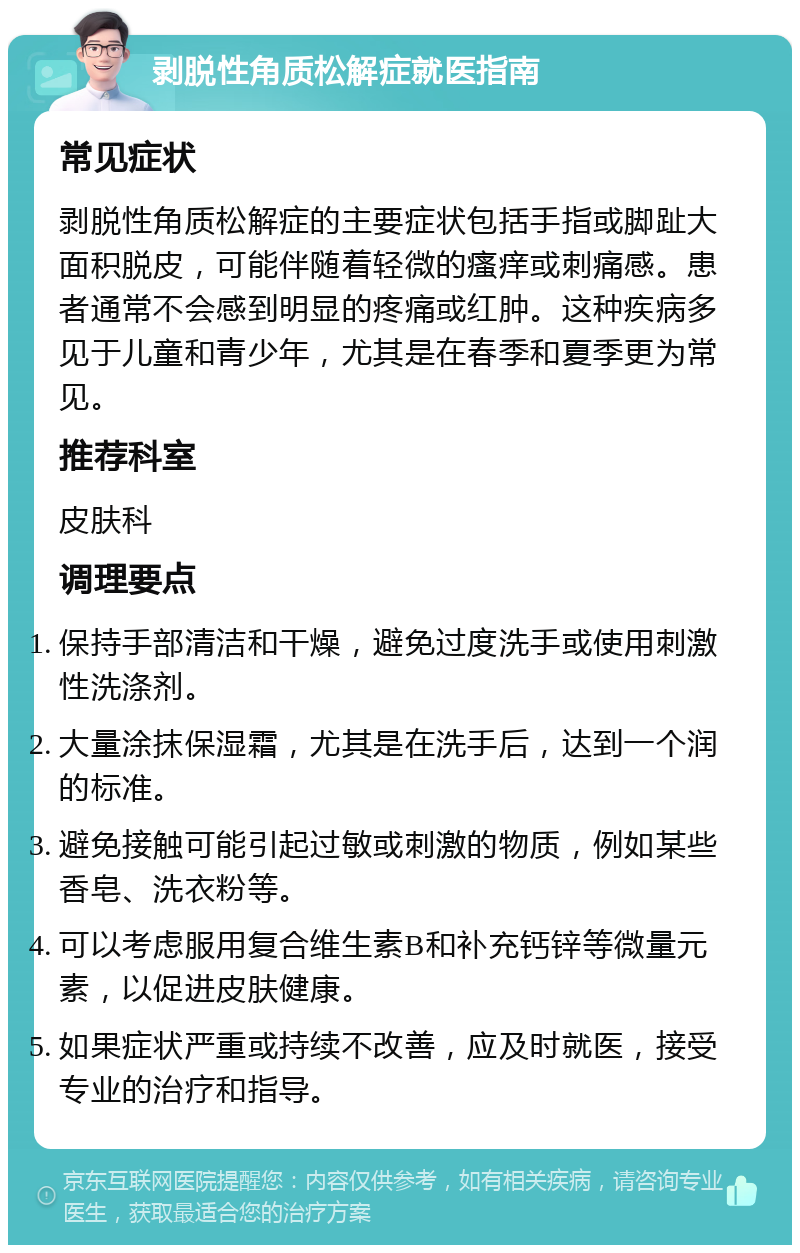 剥脱性角质松解症就医指南 常见症状 剥脱性角质松解症的主要症状包括手指或脚趾大面积脱皮，可能伴随着轻微的瘙痒或刺痛感。患者通常不会感到明显的疼痛或红肿。这种疾病多见于儿童和青少年，尤其是在春季和夏季更为常见。 推荐科室 皮肤科 调理要点 保持手部清洁和干燥，避免过度洗手或使用刺激性洗涤剂。 大量涂抹保湿霜，尤其是在洗手后，达到一个润的标准。 避免接触可能引起过敏或刺激的物质，例如某些香皂、洗衣粉等。 可以考虑服用复合维生素B和补充钙锌等微量元素，以促进皮肤健康。 如果症状严重或持续不改善，应及时就医，接受专业的治疗和指导。