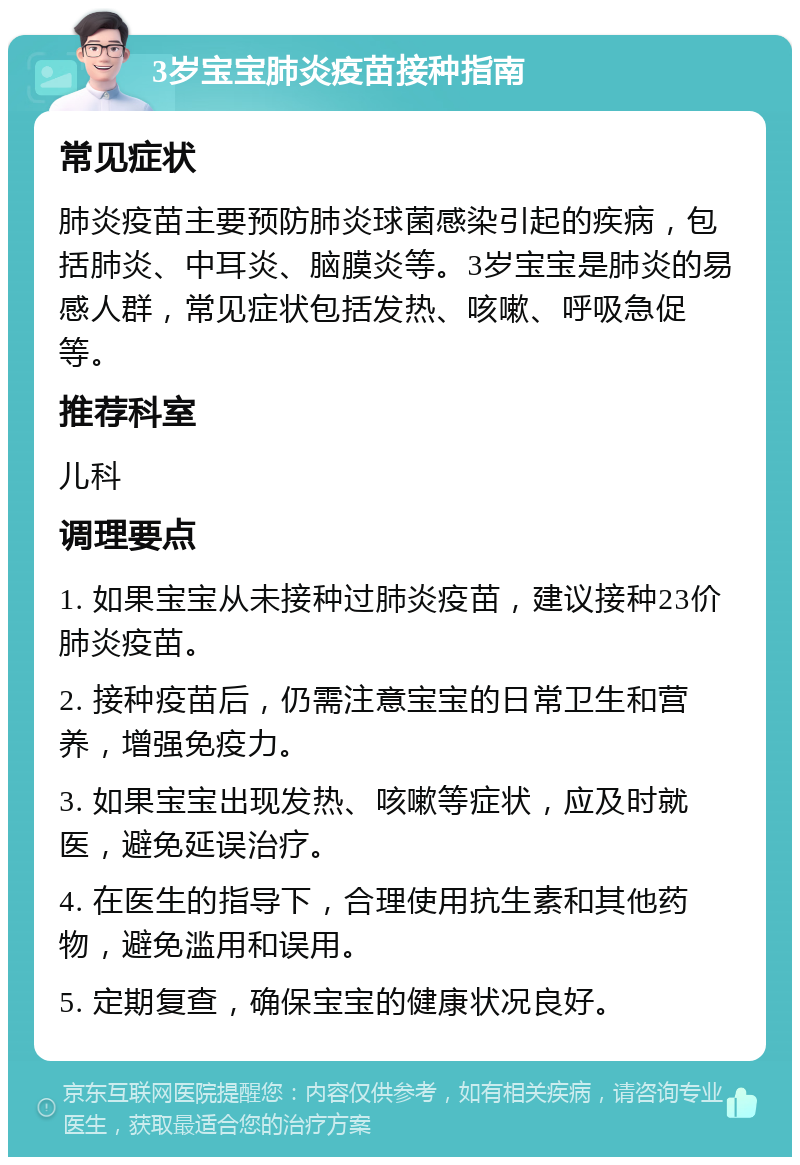 3岁宝宝肺炎疫苗接种指南 常见症状 肺炎疫苗主要预防肺炎球菌感染引起的疾病，包括肺炎、中耳炎、脑膜炎等。3岁宝宝是肺炎的易感人群，常见症状包括发热、咳嗽、呼吸急促等。 推荐科室 儿科 调理要点 1. 如果宝宝从未接种过肺炎疫苗，建议接种23价肺炎疫苗。 2. 接种疫苗后，仍需注意宝宝的日常卫生和营养，增强免疫力。 3. 如果宝宝出现发热、咳嗽等症状，应及时就医，避免延误治疗。 4. 在医生的指导下，合理使用抗生素和其他药物，避免滥用和误用。 5. 定期复查，确保宝宝的健康状况良好。