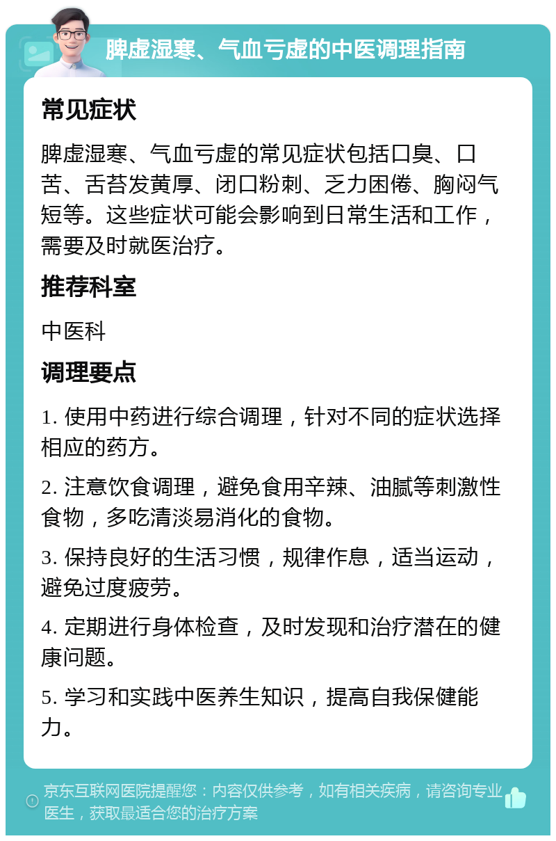 脾虚湿寒、气血亏虚的中医调理指南 常见症状 脾虚湿寒、气血亏虚的常见症状包括口臭、口苦、舌苔发黄厚、闭口粉刺、乏力困倦、胸闷气短等。这些症状可能会影响到日常生活和工作，需要及时就医治疗。 推荐科室 中医科 调理要点 1. 使用中药进行综合调理，针对不同的症状选择相应的药方。 2. 注意饮食调理，避免食用辛辣、油腻等刺激性食物，多吃清淡易消化的食物。 3. 保持良好的生活习惯，规律作息，适当运动，避免过度疲劳。 4. 定期进行身体检查，及时发现和治疗潜在的健康问题。 5. 学习和实践中医养生知识，提高自我保健能力。