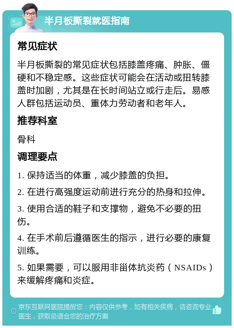 半月板撕裂就医指南 常见症状 半月板撕裂的常见症状包括膝盖疼痛、肿胀、僵硬和不稳定感。这些症状可能会在活动或扭转膝盖时加剧，尤其是在长时间站立或行走后。易感人群包括运动员、重体力劳动者和老年人。 推荐科室 骨科 调理要点 1. 保持适当的体重，减少膝盖的负担。 2. 在进行高强度运动前进行充分的热身和拉伸。 3. 使用合适的鞋子和支撑物，避免不必要的扭伤。 4. 在手术前后遵循医生的指示，进行必要的康复训练。 5. 如果需要，可以服用非甾体抗炎药（NSAIDs）来缓解疼痛和炎症。