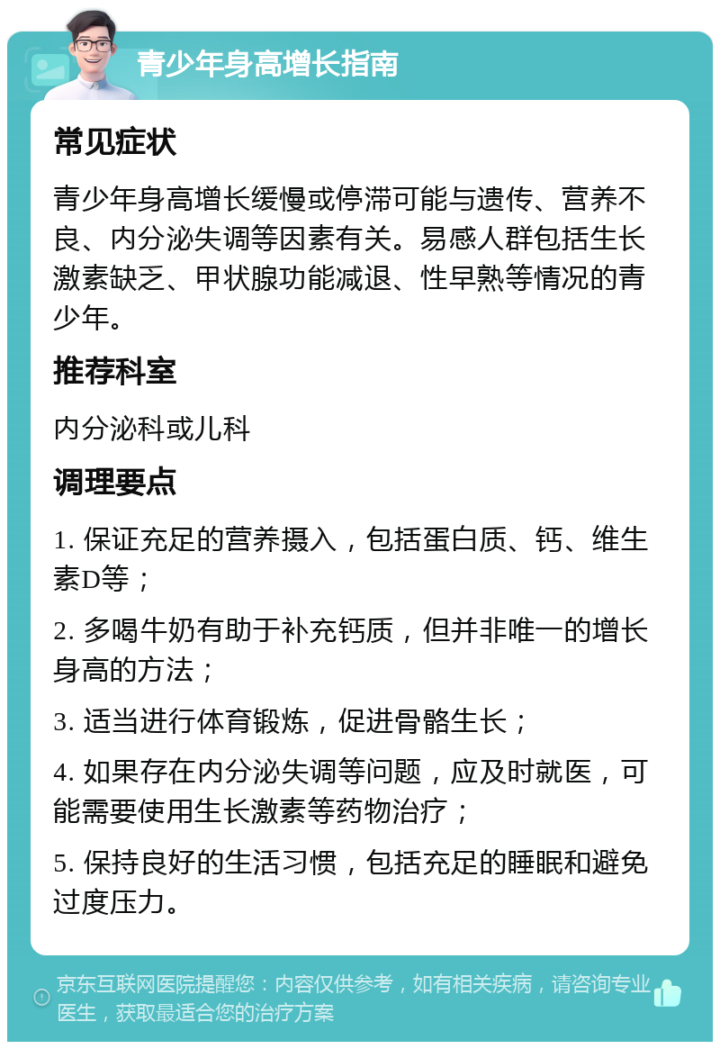 青少年身高增长指南 常见症状 青少年身高增长缓慢或停滞可能与遗传、营养不良、内分泌失调等因素有关。易感人群包括生长激素缺乏、甲状腺功能减退、性早熟等情况的青少年。 推荐科室 内分泌科或儿科 调理要点 1. 保证充足的营养摄入，包括蛋白质、钙、维生素D等； 2. 多喝牛奶有助于补充钙质，但并非唯一的增长身高的方法； 3. 适当进行体育锻炼，促进骨骼生长； 4. 如果存在内分泌失调等问题，应及时就医，可能需要使用生长激素等药物治疗； 5. 保持良好的生活习惯，包括充足的睡眠和避免过度压力。