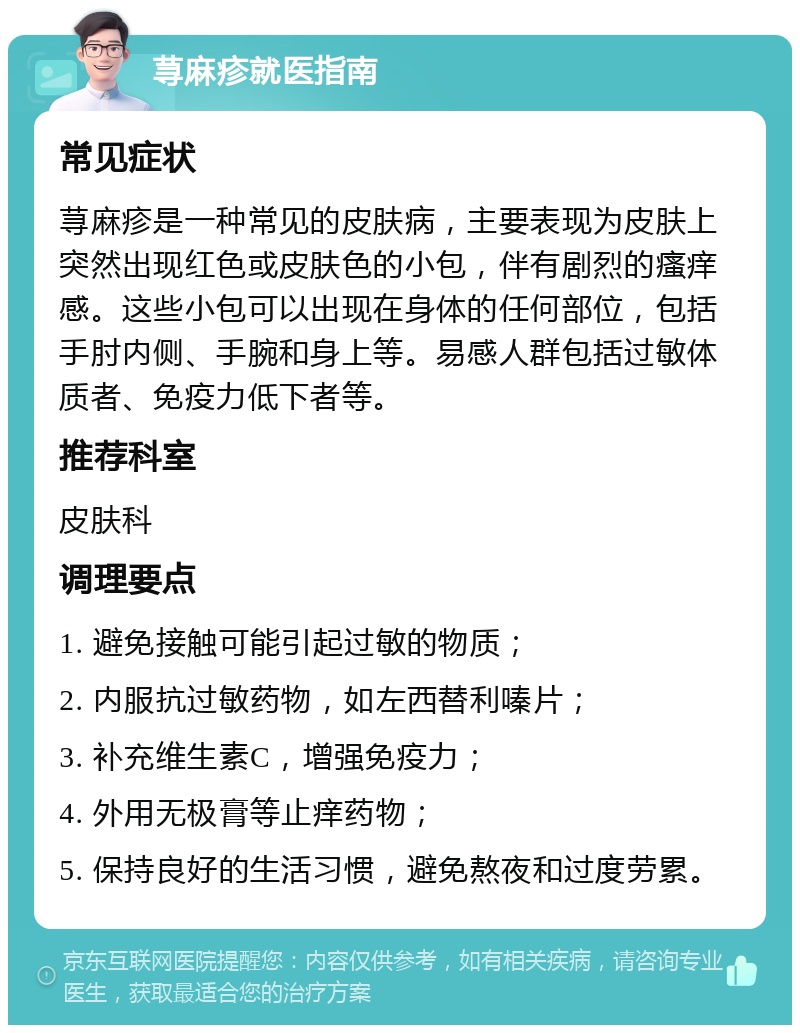 荨麻疹就医指南 常见症状 荨麻疹是一种常见的皮肤病，主要表现为皮肤上突然出现红色或皮肤色的小包，伴有剧烈的瘙痒感。这些小包可以出现在身体的任何部位，包括手肘内侧、手腕和身上等。易感人群包括过敏体质者、免疫力低下者等。 推荐科室 皮肤科 调理要点 1. 避免接触可能引起过敏的物质； 2. 内服抗过敏药物，如左西替利嗪片； 3. 补充维生素C，增强免疫力； 4. 外用无极膏等止痒药物； 5. 保持良好的生活习惯，避免熬夜和过度劳累。