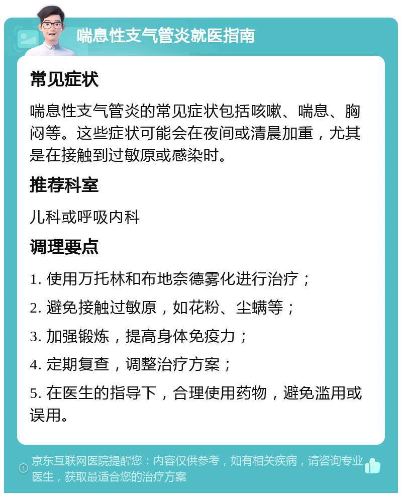 喘息性支气管炎就医指南 常见症状 喘息性支气管炎的常见症状包括咳嗽、喘息、胸闷等。这些症状可能会在夜间或清晨加重，尤其是在接触到过敏原或感染时。 推荐科室 儿科或呼吸内科 调理要点 1. 使用万托林和布地奈德雾化进行治疗； 2. 避免接触过敏原，如花粉、尘螨等； 3. 加强锻炼，提高身体免疫力； 4. 定期复查，调整治疗方案； 5. 在医生的指导下，合理使用药物，避免滥用或误用。