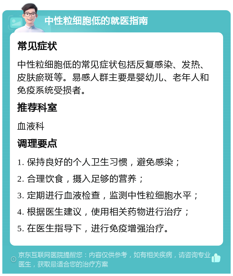 中性粒细胞低的就医指南 常见症状 中性粒细胞低的常见症状包括反复感染、发热、皮肤瘀斑等。易感人群主要是婴幼儿、老年人和免疫系统受损者。 推荐科室 血液科 调理要点 1. 保持良好的个人卫生习惯，避免感染； 2. 合理饮食，摄入足够的营养； 3. 定期进行血液检查，监测中性粒细胞水平； 4. 根据医生建议，使用相关药物进行治疗； 5. 在医生指导下，进行免疫增强治疗。