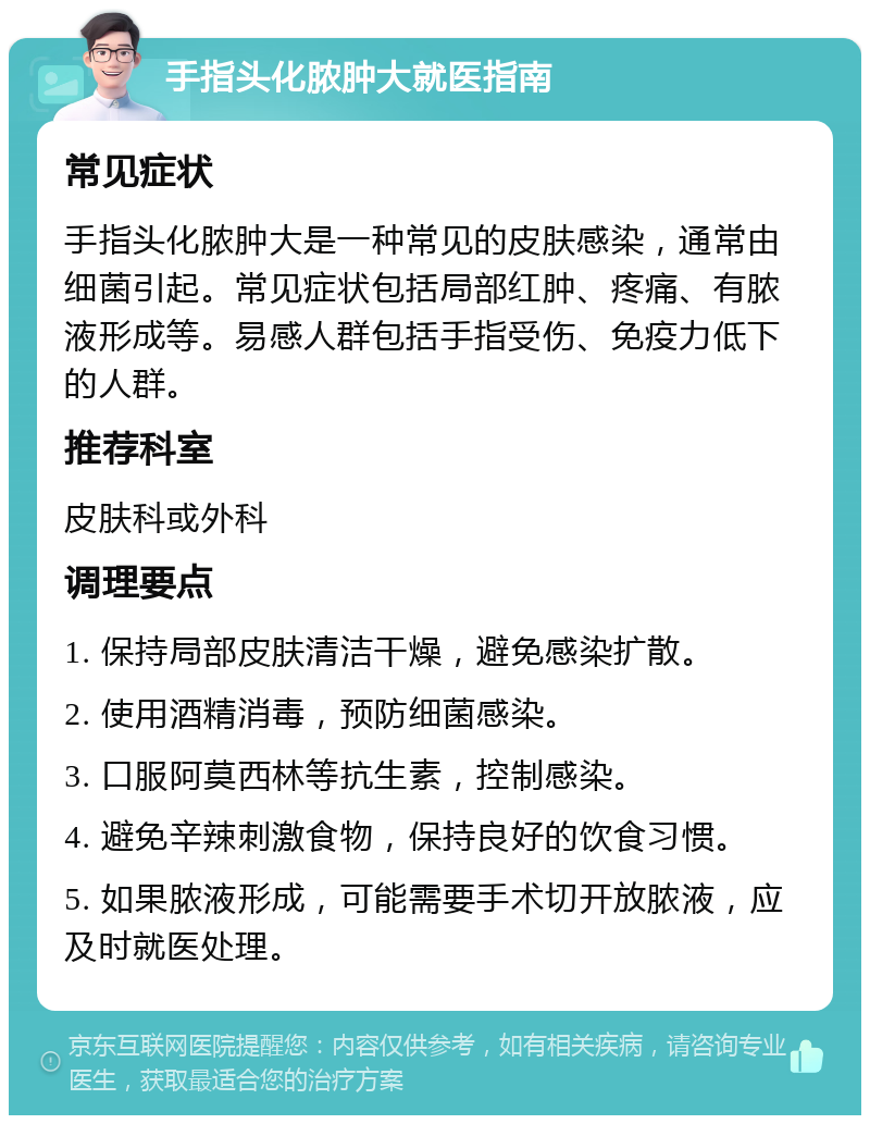 手指头化脓肿大就医指南 常见症状 手指头化脓肿大是一种常见的皮肤感染，通常由细菌引起。常见症状包括局部红肿、疼痛、有脓液形成等。易感人群包括手指受伤、免疫力低下的人群。 推荐科室 皮肤科或外科 调理要点 1. 保持局部皮肤清洁干燥，避免感染扩散。 2. 使用酒精消毒，预防细菌感染。 3. 口服阿莫西林等抗生素，控制感染。 4. 避免辛辣刺激食物，保持良好的饮食习惯。 5. 如果脓液形成，可能需要手术切开放脓液，应及时就医处理。